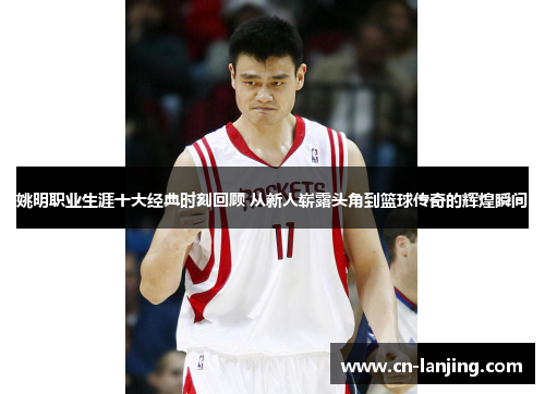 姚明职业生涯十大经典时刻回顾 从新人崭露头角到篮球传奇的辉煌瞬间