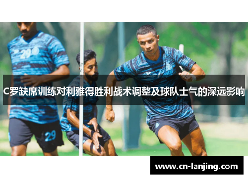 C罗缺席训练对利雅得胜利战术调整及球队士气的深远影响