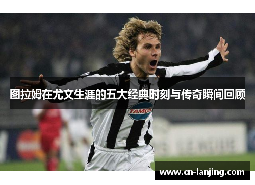 图拉姆在尤文生涯的五大经典时刻与传奇瞬间回顾