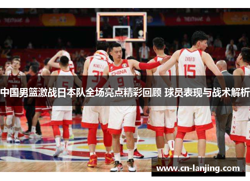 中国男篮激战日本队全场亮点精彩回顾 球员表现与战术解析