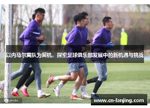以内马尔离队为契机，探索足球俱乐部发展中的新机遇与挑战